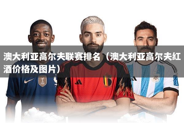 澳大利亚高尔夫联赛排名(澳大利亚高尔夫红酒价格及图片)