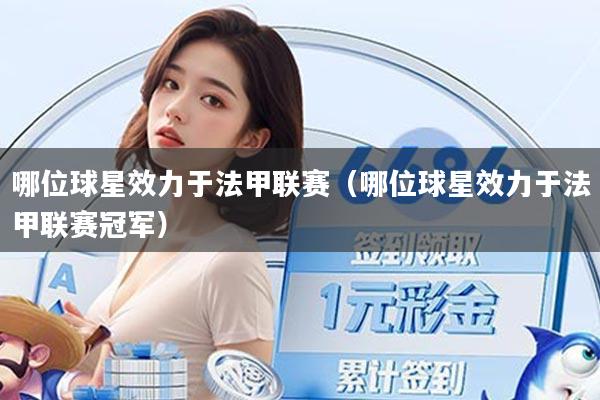 哪位球星效力于法甲联赛(哪位球星效力于法甲联赛冠军)